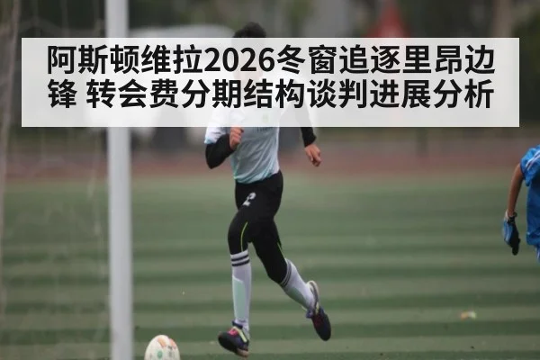 阿斯顿维拉2026冬窗追逐里昂边锋 转会费分期结构谈判进展分析